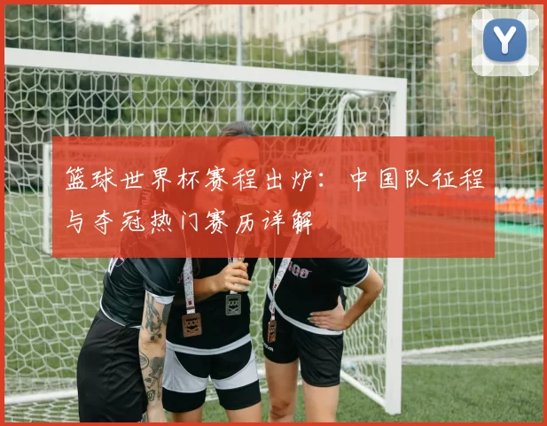 篮球世界杯赛程出炉:中国队征程与夺冠热门赛历详解
