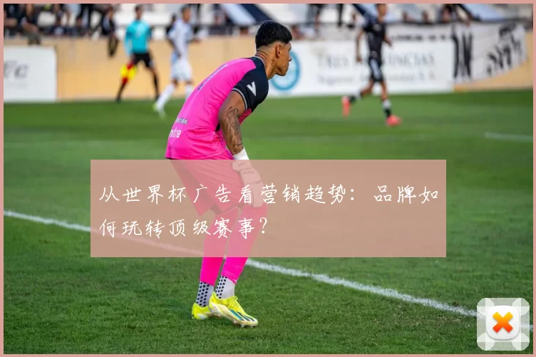 从世界杯广告看营销趋势:品牌如何玩转顶级赛事?
