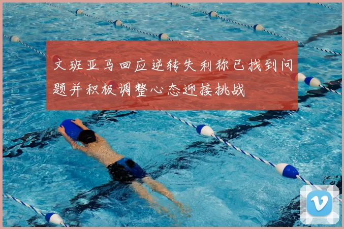文班亚马回应逆转失利称已找到问题并积极调整心态迎接挑战