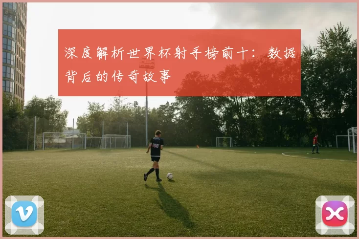 深度解析世界杯射手榜前十:数据背后的传奇故事