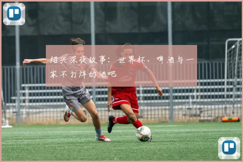 绍兴深夜故事：世界杯、啤酒与一家不打烊的酒吧