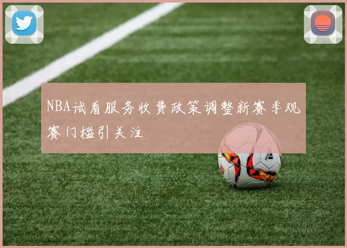 NBA试看服务收费政策调整新赛季观赛门槛引关注