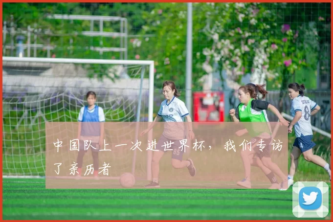 中国队上一次进世界杯,我们专访了亲历者