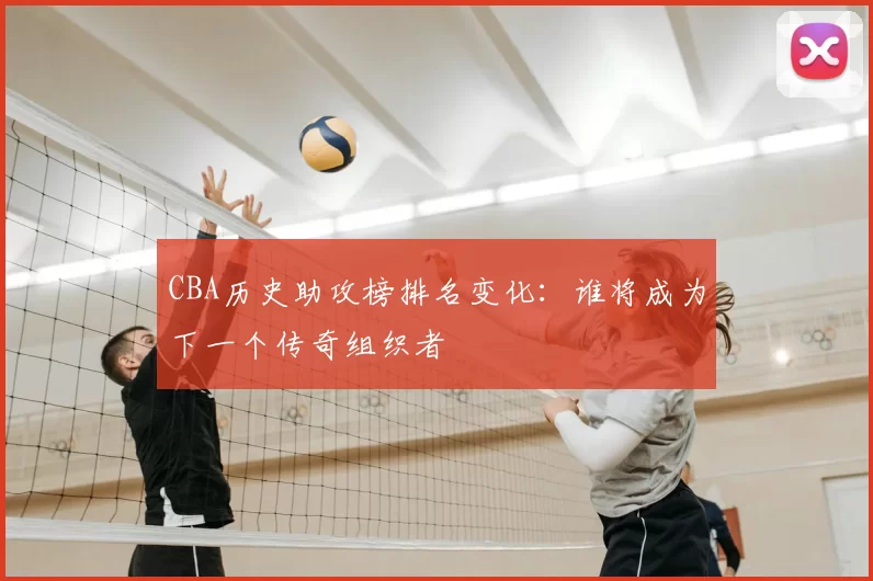 CBA历史助攻榜排名变化:谁将成为下一个传奇组织者