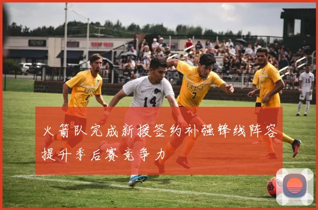 火箭队完成新援签约补强锋线阵容提升季后赛竞争力