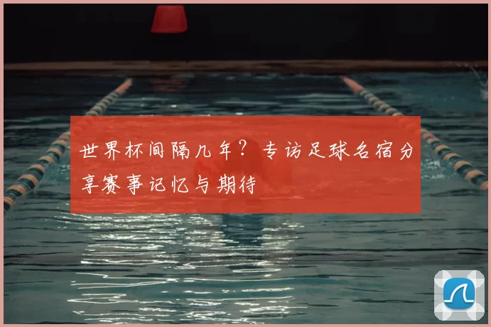 世界杯间隔几年?专访足球名宿分享赛事记忆与期待