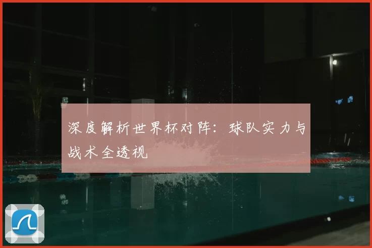深度解析世界杯对阵：球队实力与战术全透视