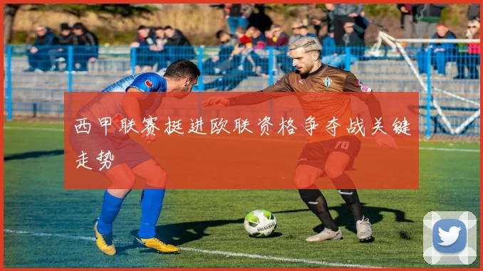西甲联赛挺进欧联资格争夺战关键走势