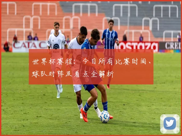 世界杯赛程：今日所有比赛时间、球队对阵及看点全解析