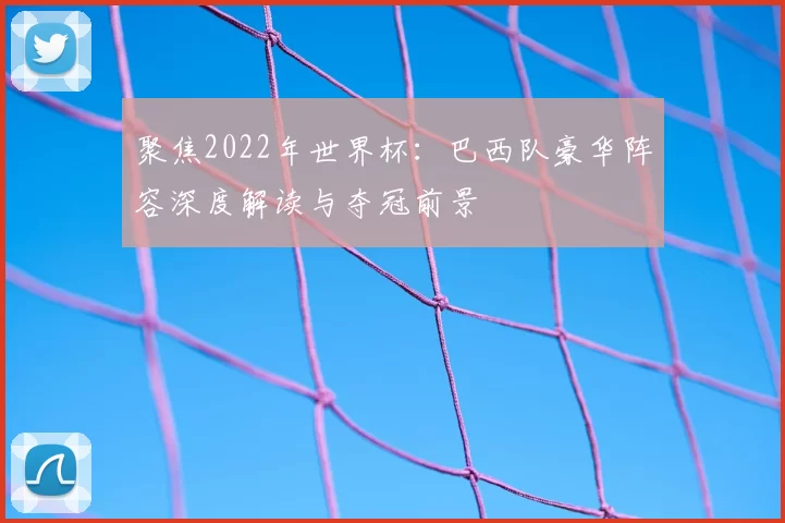 聚焦2022年世界杯：巴西队豪华阵容深度解读与夺冠前景