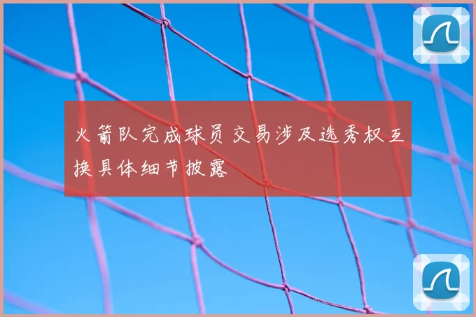 火箭队完成球员交易涉及选秀权互换具体细节披露