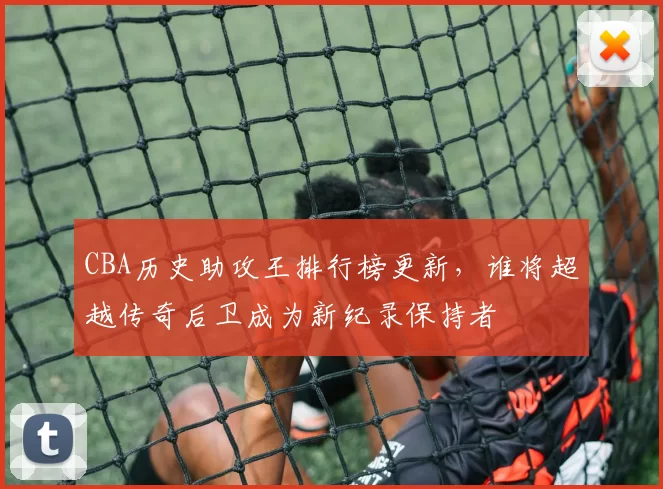 CBA历史助攻王排行榜更新，谁将超越传奇后卫成为新纪录保持者