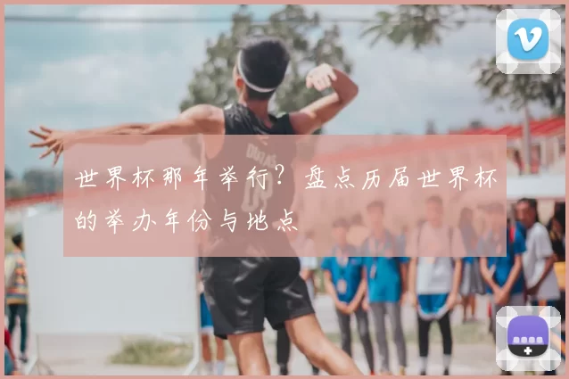 世界杯那年举行？盘点历届世界杯的举办年份与地点
