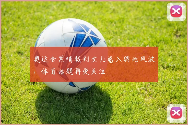 奥运会黑哨裁判女儿卷入舆论风波，体育话题再受关注