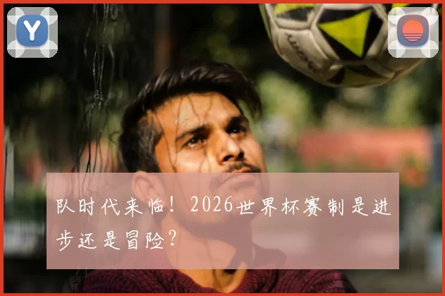 队时代来临!2026世界杯赛制是进步还是冒险?