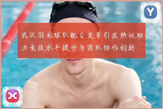 武汉羽毛球队配合变革引发热议助力竞技水平提升与团队协作创新