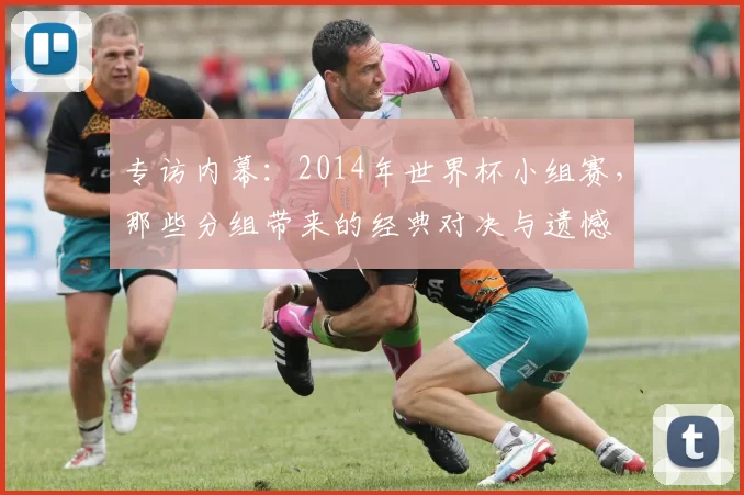 专访内幕：2014年世界杯小组赛，那些分组带来的经典对决与遗憾