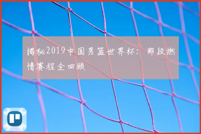 揭秘2019中国男篮世界杯:那段燃情赛程全回顾