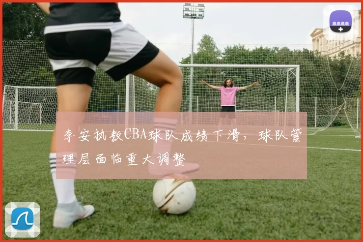 李安执教CBA球队成绩下滑，球队管理层面临重大调整