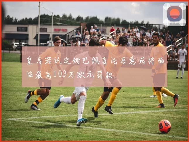 皇马若认定姆巴佩言论恶意或将面临最高103万欧元罚款