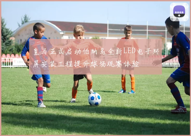 皇马正式启动伯纳乌全新LED电子环屏安装工程提升球场观赛体验