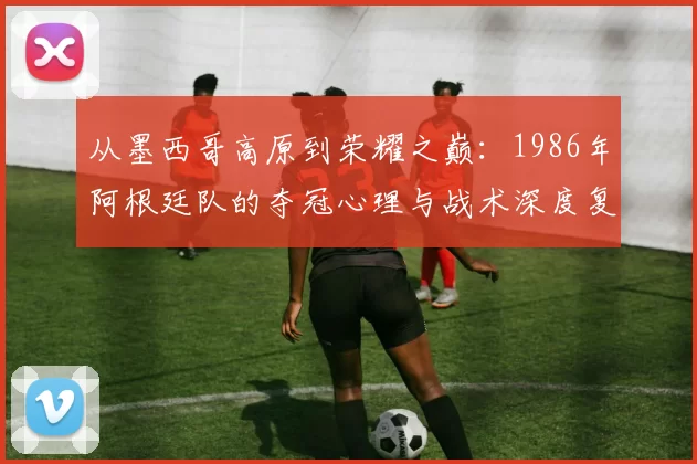 从墨西哥高原到荣耀之巅：1986年阿根廷队的夺冠心理与战术深度复盘