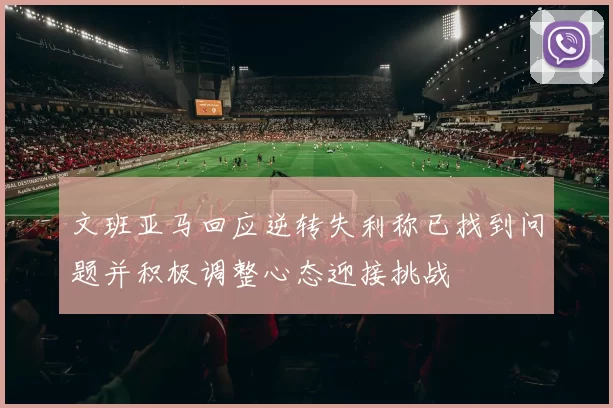 文班亚马回应逆转失利称已找到问题并积极调整心态迎接挑战