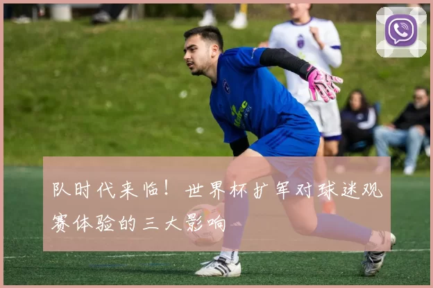 队时代来临！世界杯扩军对球迷观赛体验的三大影响