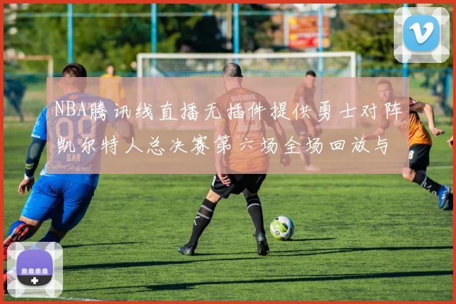 NBA腾讯线直播无插件提供勇士对阵凯尔特人总决赛第六场全场回放与数据统计