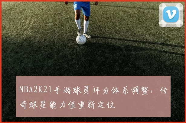 NBA2K21手游球员评分体系调整，传奇球星能力值重新定位