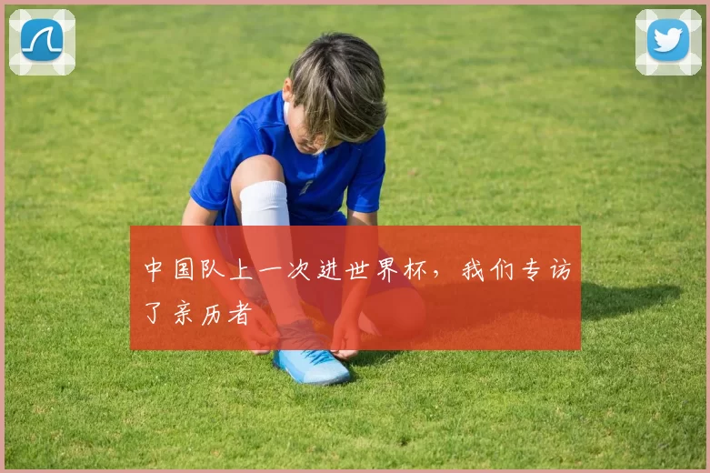 中国队上一次进世界杯，我们专访了亲历者