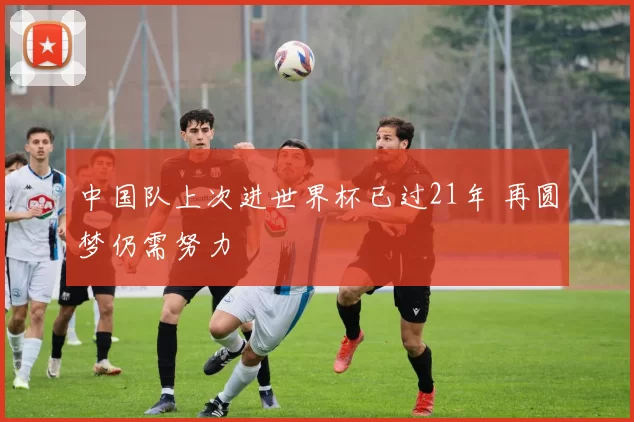 中国队上次进世界杯已过21年 再圆梦仍需努力