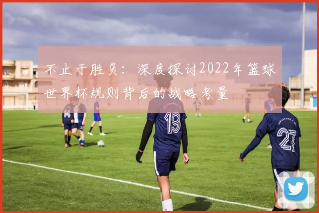 不止于胜负:深度探讨2022年篮球世界杯规则背后的战略考量