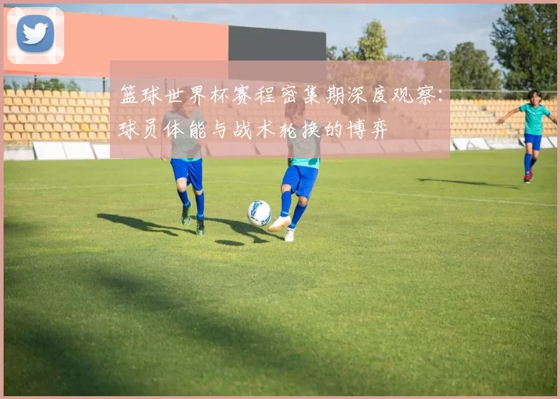 篮球世界杯赛程密集期深度观察:球员体能与战术轮换的博弈