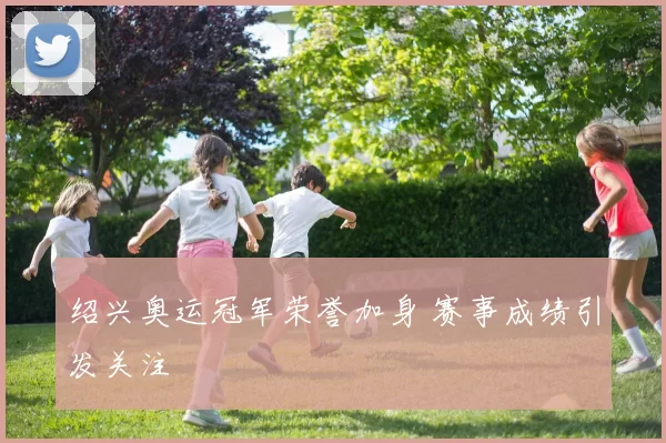 绍兴奥运冠军荣誉加身 赛事成绩引发关注