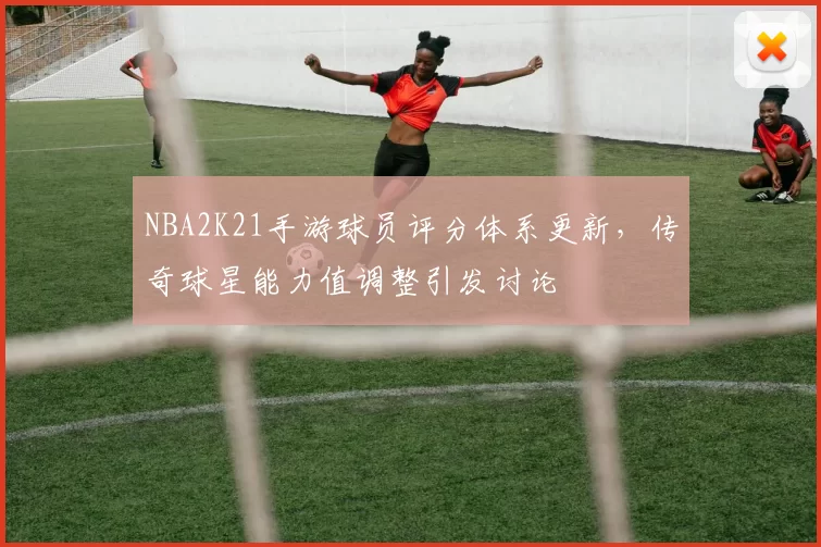 NBA2K21手游球员评分体系更新，传奇球星能力值调整引发讨论