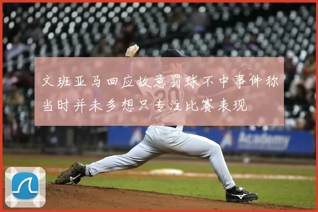 文班亚马回应故意罚球不中事件称当时并未多想只专注比赛表现