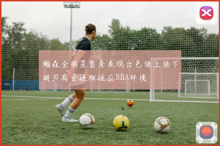 瀚森全明星首秀表现出色场上场下游刃有余逐渐适应NBA环境