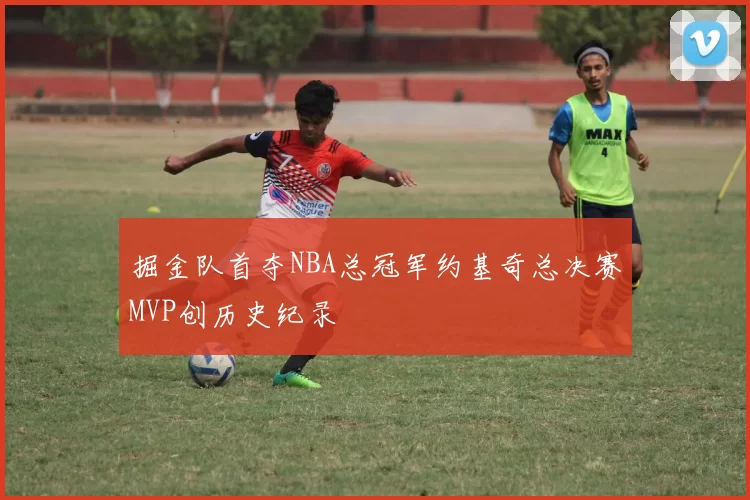 掘金队首夺NBA总冠军约基奇总决赛MVP创历史纪录
