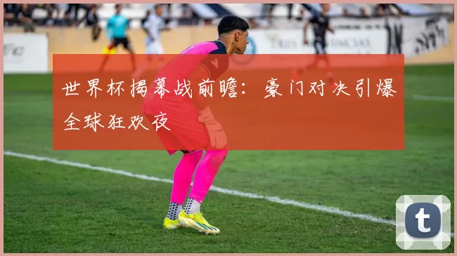 世界杯揭幕战前瞻:豪门对决引爆全球狂欢夜