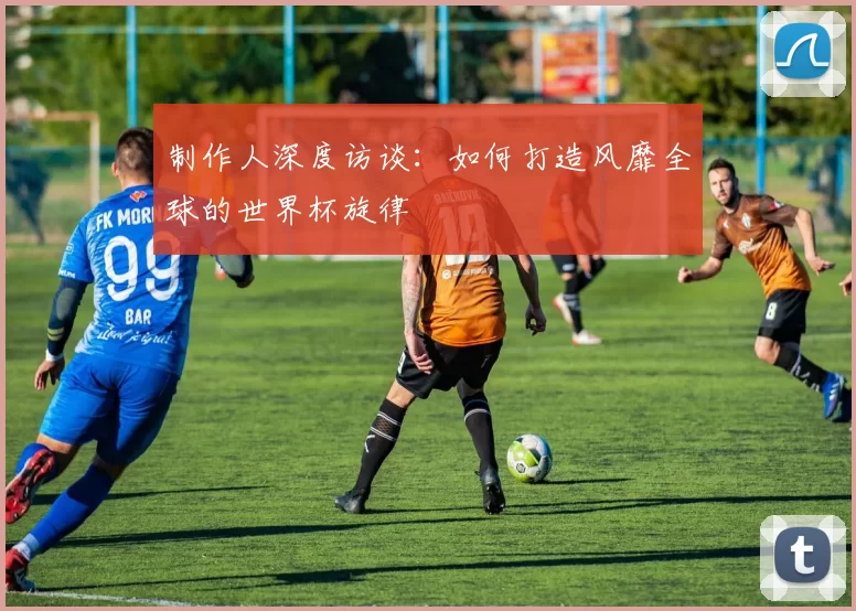 制作人深度访谈：如何打造风靡全球的世界杯旋律