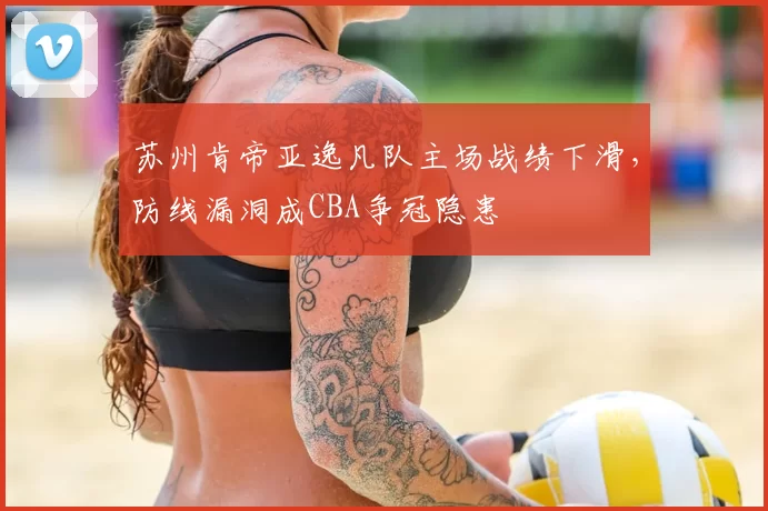苏州肯帝亚逸凡队主场战绩下滑，防线漏洞成CBA争冠隐患