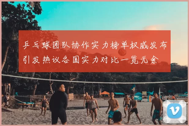 乒乓球团队协作实力榜单权威发布引发热议各国实力对比一览无余