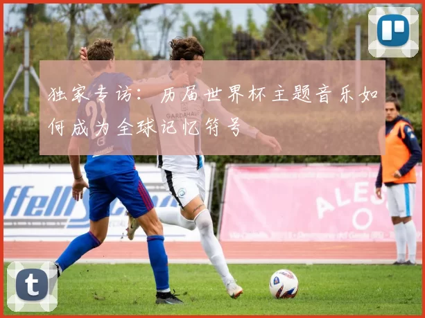 独家专访:历届世界杯主题音乐如何成为全球记忆符号