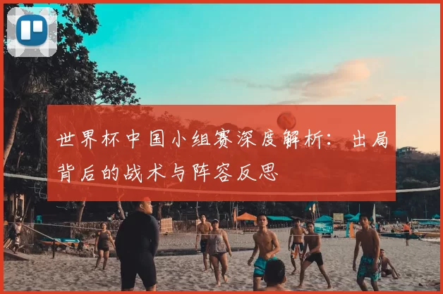 世界杯中国小组赛深度解析:出局背后的战术与阵容反思