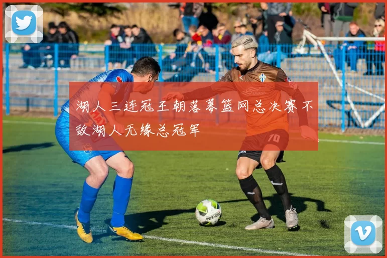湖人三连冠王朝落幕篮网总决赛不敌湖人无缘总冠军