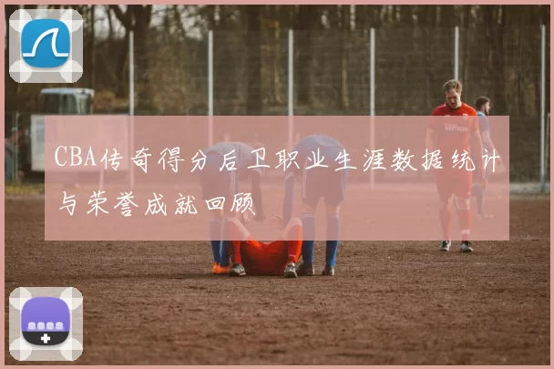 CBA传奇得分后卫职业生涯数据统计与荣誉成就回顾