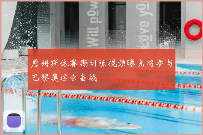 詹姆斯休赛期训练视频曝光将参与巴黎奥运会备战