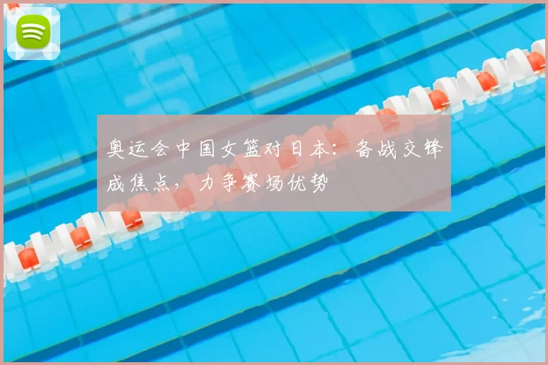 奥运会中国女篮对日本：备战交锋成焦点，力争赛场优势