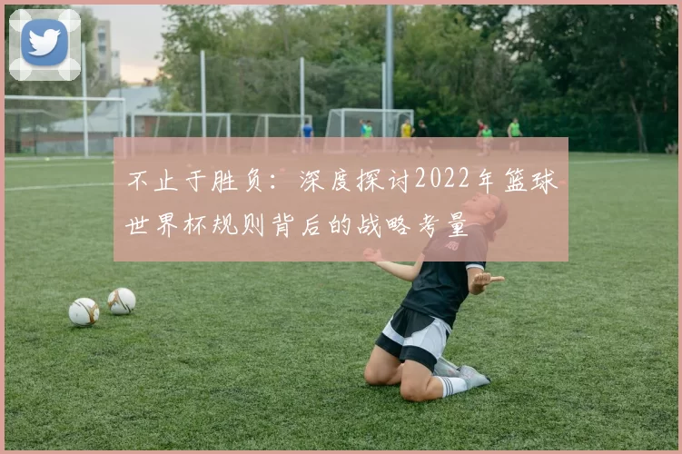 不止于胜负:深度探讨2022年篮球世界杯规则背后的战略考量